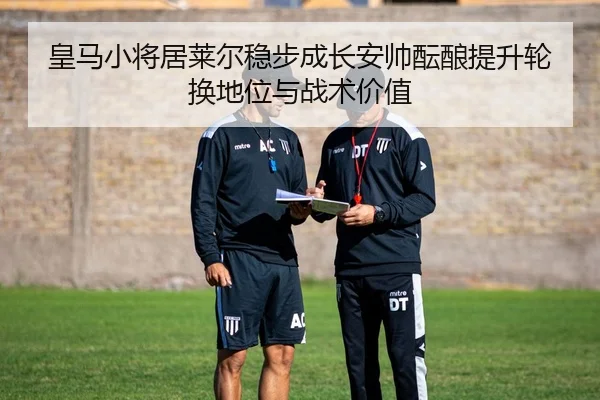 皇马小将居莱尔稳步成长安帅酝酿提升轮换地位与战术价值