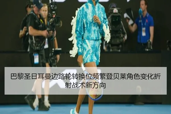 巴黎圣日耳曼边路轮转换位频繁登贝莱角色变化折射战术新方向